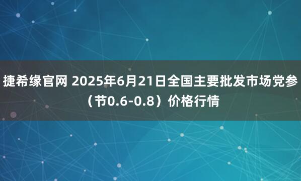 捷希缘官网 2025年6月21日全国主要批发市场党参（节0.6-0.8）价格行情