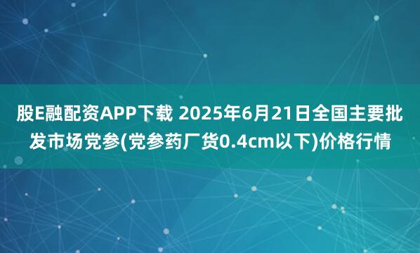 股E融配资APP下载 2025年6月21日全国主要批发市场党参(党参药厂货0.4cm以下)价格行情