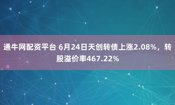 通牛网配资平台 6月24日天创转债上涨2.08%，转股溢价率467.22%