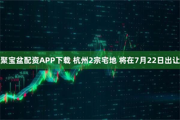 聚宝盆配资APP下载 杭州2宗宅地 将在7月22日出让