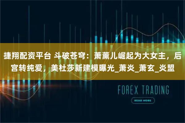 捷翔配资平台 斗破苍穹：萧薰儿崛起为大女主，后宫转纯爱，美杜莎新建模曝光_萧炎_萧玄_炎盟