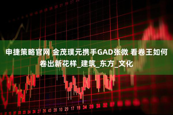 申捷策略官网 金茂璞元携手GAD张微 看卷王如何卷出新花样_建筑_东方_文化