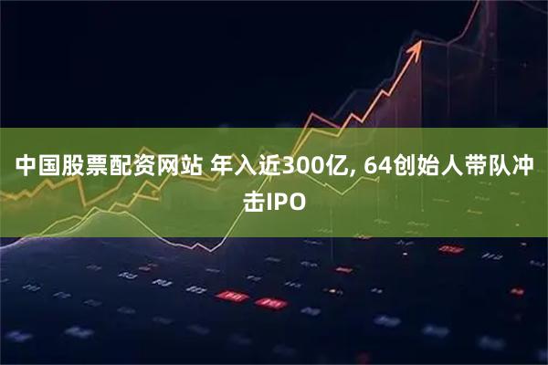 中国股票配资网站 年入近300亿, 64创始人带队冲击IPO