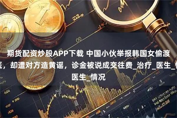 期货配资炒股APP下载 中国小伙举报韩国女偷渡行医，却遭对方造黄谣，诊金被说成交往费_治疗_医生_情况