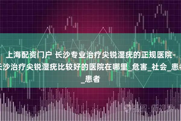 上海配资门户 长沙专业治疗尖锐湿疣的正规医院-长沙治疗尖锐湿疣比较好的医院在哪里_危害_社会_患者
