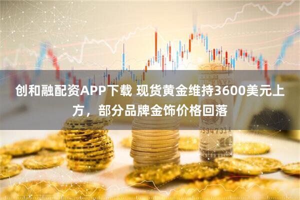 创和融配资APP下载 现货黄金维持3600美元上方，部分品牌金饰价格回落