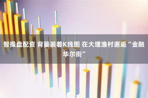 智操盘配资 背篓装着K线图 在大理渔村邂逅“金融华尔街”