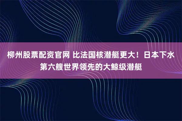 柳州股票配资官网 比法国核潜艇更大！日本下水第六艘世界领先的大鲸级潜艇
