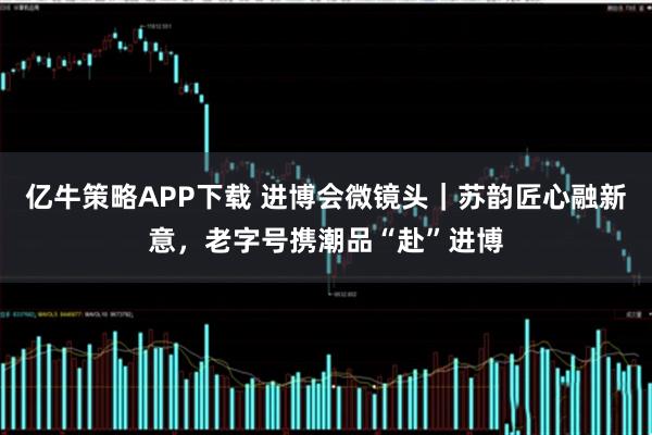 亿牛策略APP下载 进博会微镜头｜苏韵匠心融新意，老字号携潮品“赴”进博