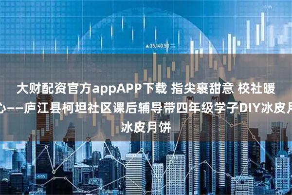 大财配资官方appAPP下载 指尖裹甜意 校社暖童心——庐江县柯坦社区课后辅导带四年级学子DIY冰皮月饼