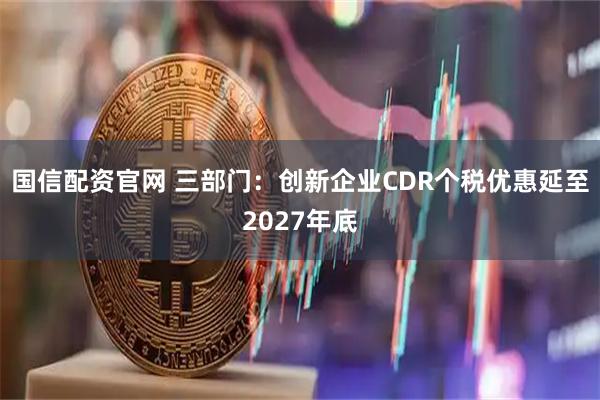 国信配资官网 三部门：创新企业CDR个税优惠延至2027年底