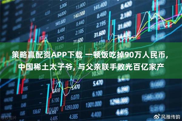 策略赢配资APP下载 一顿饭吃掉90万人民币, 中国稀土太子爷, 与父亲联手败光百亿家产