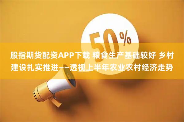 股指期货配资APP下载 粮食生产基础较好 乡村建设扎实推进——透视上半年农业农村经济走势