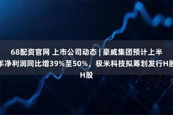 68配资官网 上市公司动态 | 豪威集团预计上半年净利润同比增39%至50%，极米科技拟筹划发行H股