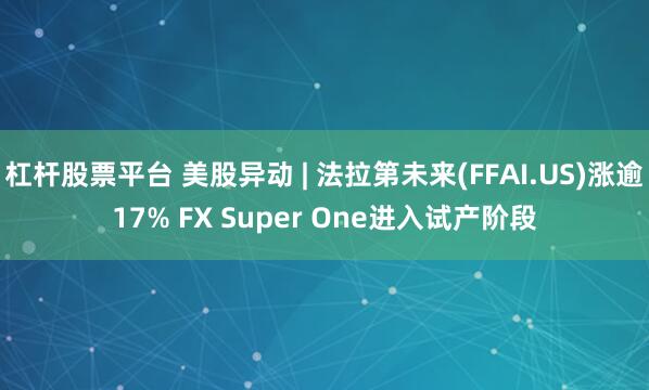 杠杆股票平台 美股异动 | 法拉第未来(FFAI.US)涨逾17% FX Super One进入试产阶段