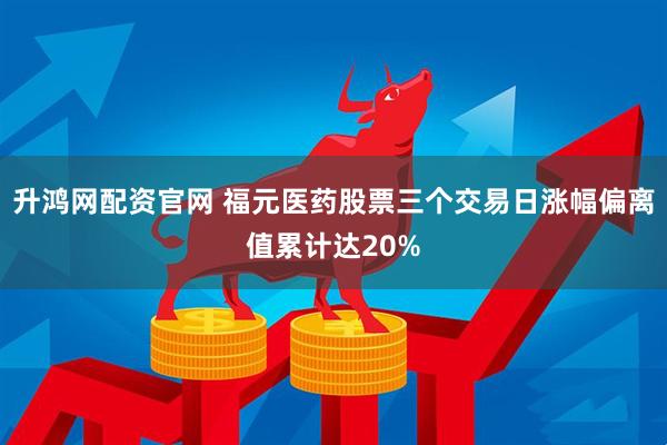 升鸿网配资官网 福元医药股票三个交易日涨幅偏离值累计达20%
