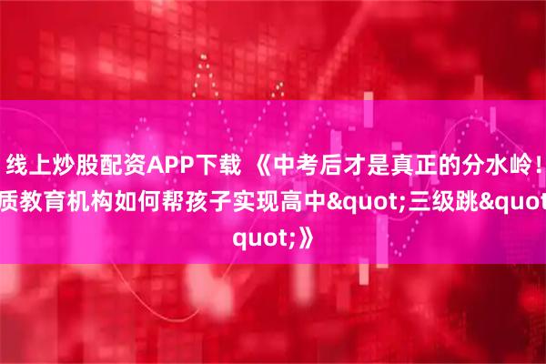 线上炒股配资APP下载 《中考后才是真正的分水岭！优质教育机构如何帮孩子实现高中"三级跳"》