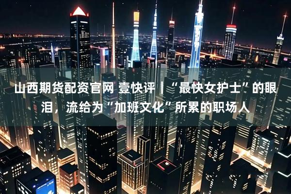 山西期货配资官网 壹快评｜“最快女护士”的眼泪，流给为“加班文化”所累的职场人