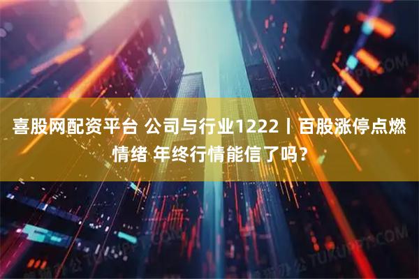 喜股网配资平台 公司与行业1222丨百股涨停点燃情绪 年终行情能信了吗？